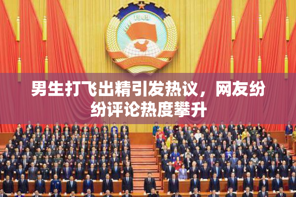 男生打飞出精引发热议，网友纷纷评论热度攀升