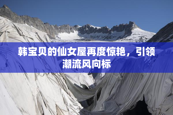 韩宝贝的仙女屋再度惊艳，引领潮流风向标