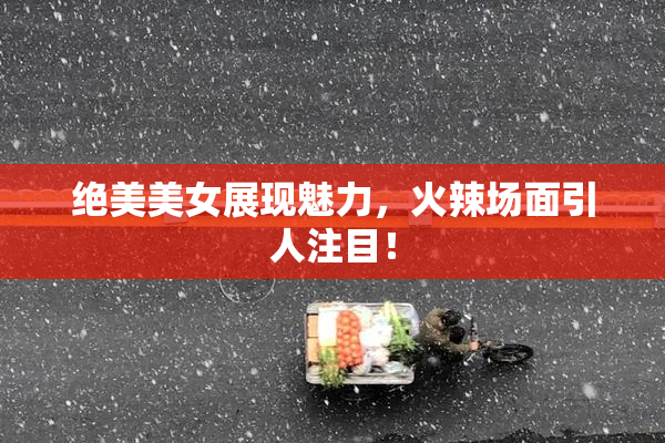 绝美美女展现魅力，火辣场面引人注目！