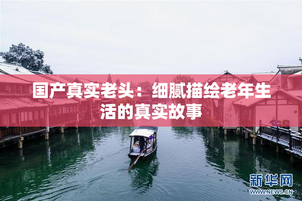 国产真实老头：细腻描绘老年生活的真实故事