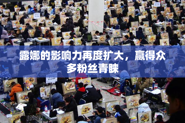 露娜的影响力再度扩大，赢得众多粉丝青睐