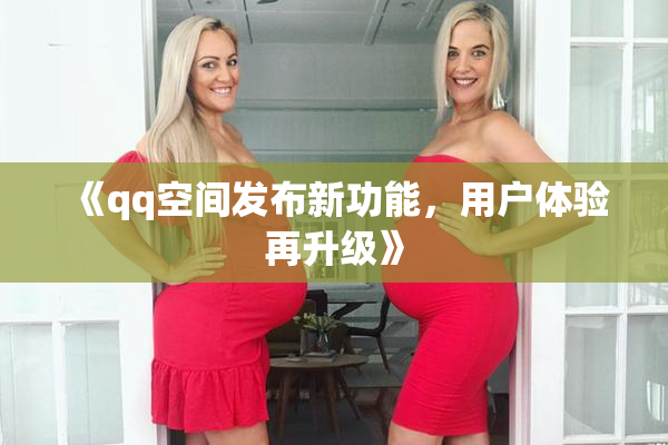 《qq空间发布新功能，用户体验再升级》
