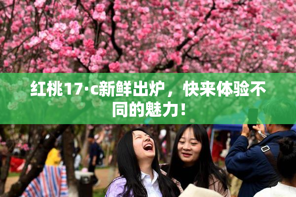 红桃17·c新鲜出炉，快来体验不同的魅力！