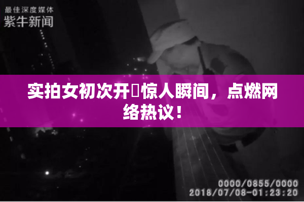 实拍女初次开笣惊人瞬间，点燃网络热议！