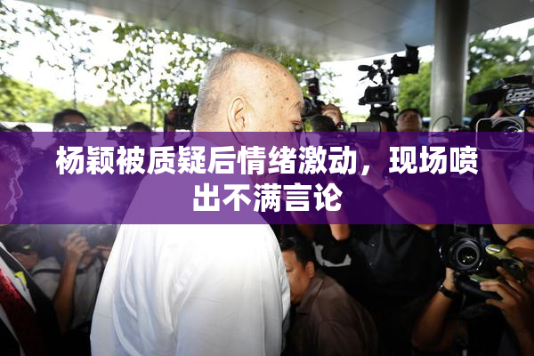 杨颖被质疑后情绪激动，现场喷出不满言论