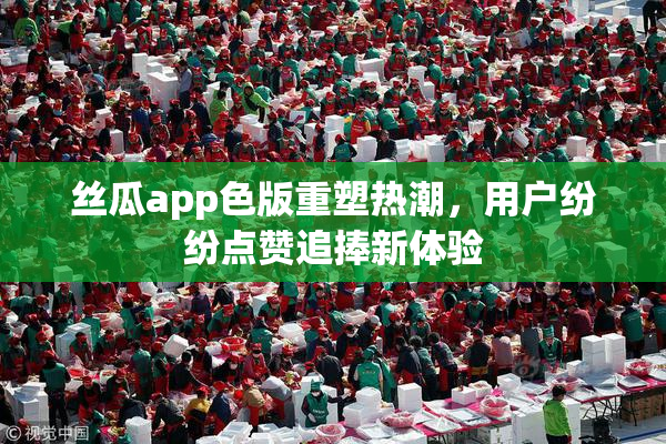丝瓜app色版重塑热潮，用户纷纷点赞追捧新体验