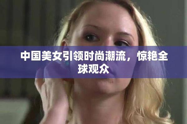 中国美女引领时尚潮流，惊艳全球观众