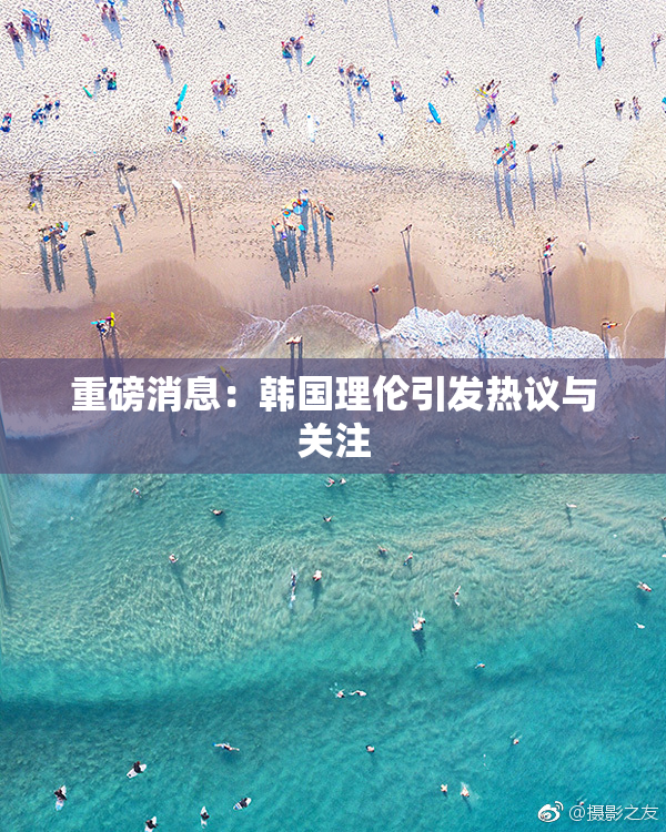 重磅消息：韩国理伦引发热议与关注