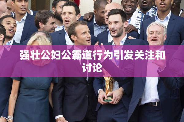 强壮公妇公霸道行为引发关注和讨论