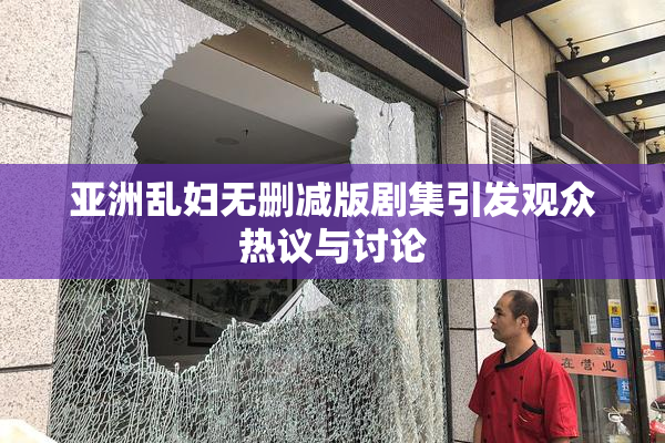 亚洲乱妇无删减版剧集引发观众热议与讨论