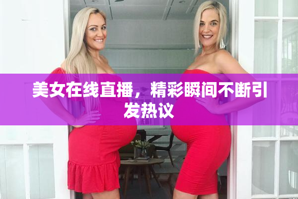 美女在线直播，精彩瞬间不断引发热议