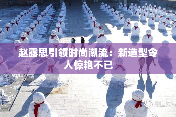 赵露思引领时尚潮流：新造型令人惊艳不已