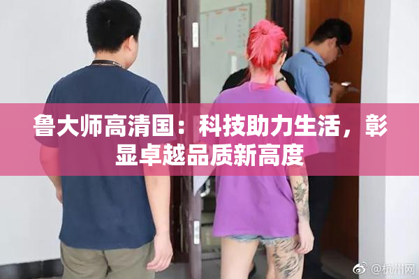 鲁大师高清国：科技助力生活，彰显卓越品质新高度