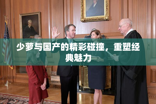少萝与国产的精彩碰撞，重塑经典魅力