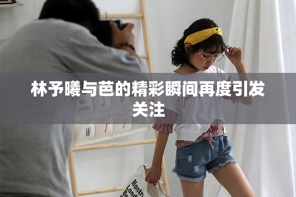 林予曦与芭的精彩瞬间再度引发关注