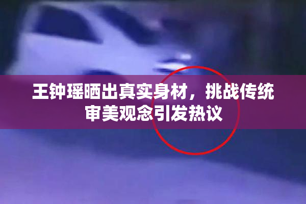 王钟瑶晒出真实身材，挑战传统审美观念引发热议