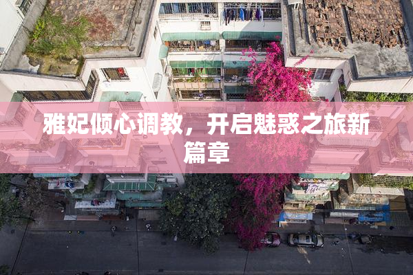 雅妃倾心调教，开启魅惑之旅新篇章