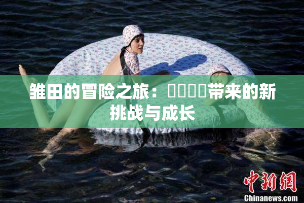 雏田的冒险之旅：❌‌❌‌带来的新挑战与成长