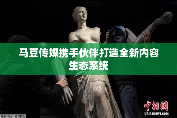 马豆传媒携手伙伴打造全新内容生态系统