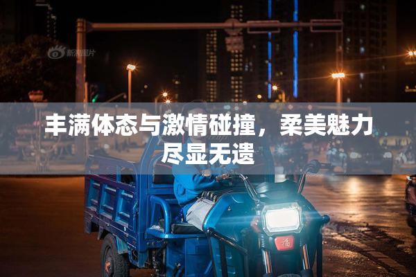 丰满体态与激情碰撞，柔美魅力尽显无遗