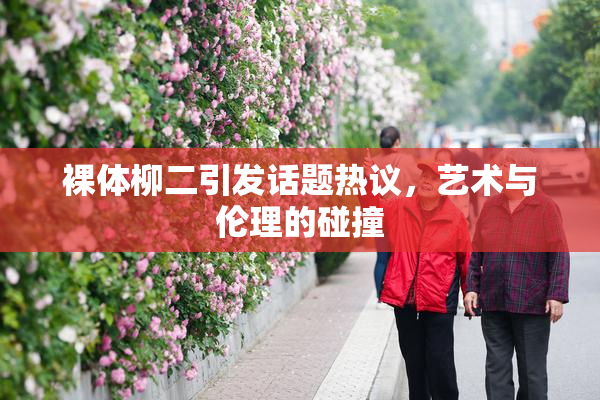 裸体柳二引发话题热议，艺术与伦理的碰撞
