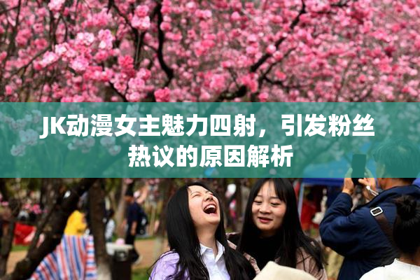 JK动漫女主魅力四射，引发粉丝热议的原因解析