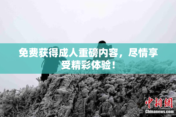 免费获得成人重磅内容，尽情享受精彩体验！