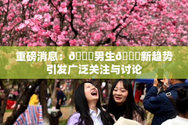 重磅消息：🔞男生🍆新趋势引发广泛关注与讨论