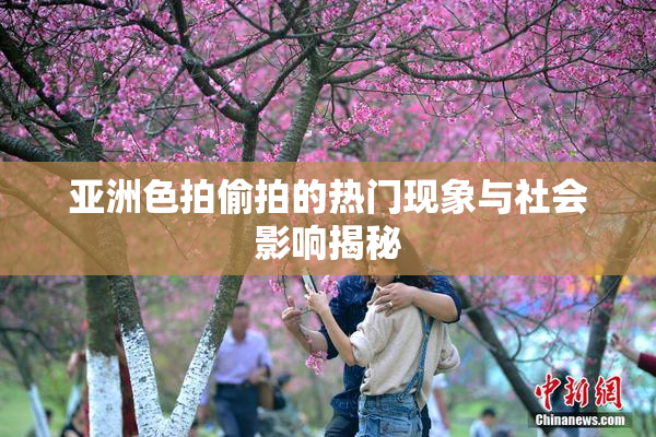 亚洲色拍偷拍的热门现象与社会影响揭秘