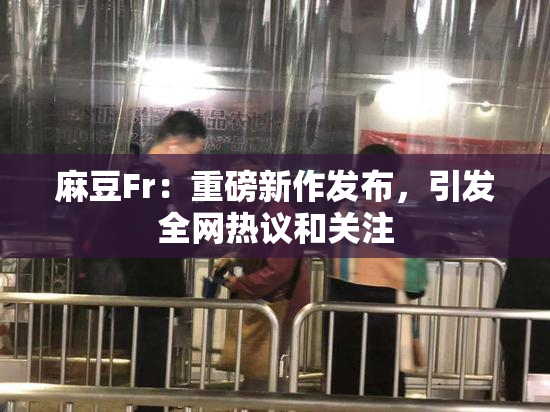 麻豆Fr：重磅新作发布，引发全网热议和关注
