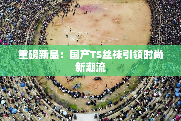 重磅新品：国产TS丝袜引领时尚新潮流