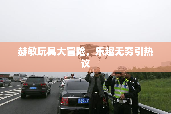 赫敏玩具大冒险，乐趣无穷引热议