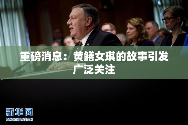 重磅消息：黄鳝女琪的故事引发广泛关注