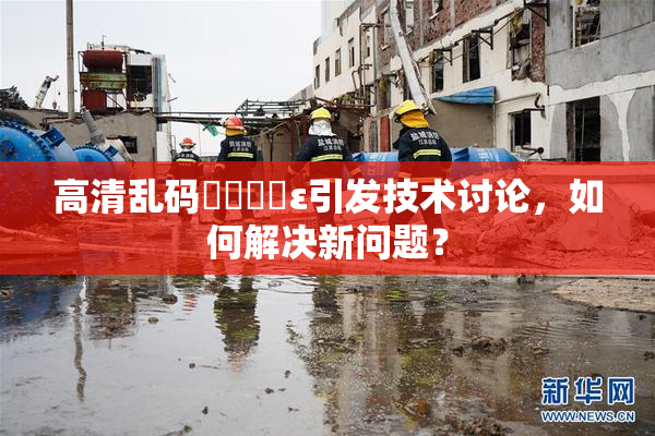 高清乱码❌‌❌‌ε引发技术讨论，如何解决新问题？
