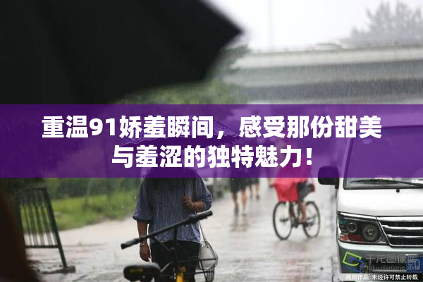 重温91娇羞瞬间，感受那份甜美与羞涩的独特魅力！