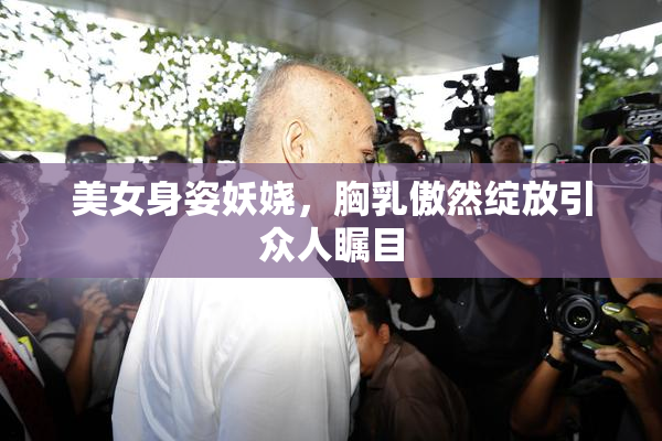 美女身姿妖娆，胸乳傲然绽放引众人瞩目