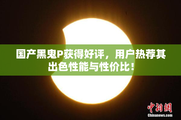 国产黑鬼P获得好评，用户热荐其出色性能与性价比！