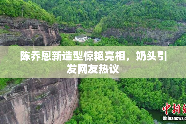 陈乔恩新造型惊艳亮相，奶头引发网友热议