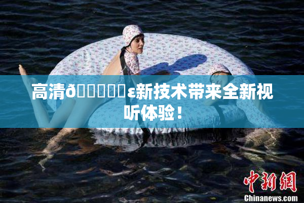 高清🔞❌‌ε新技术带来全新视听体验！