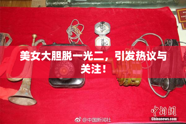 美女大胆脱一光二，引发热议与关注！