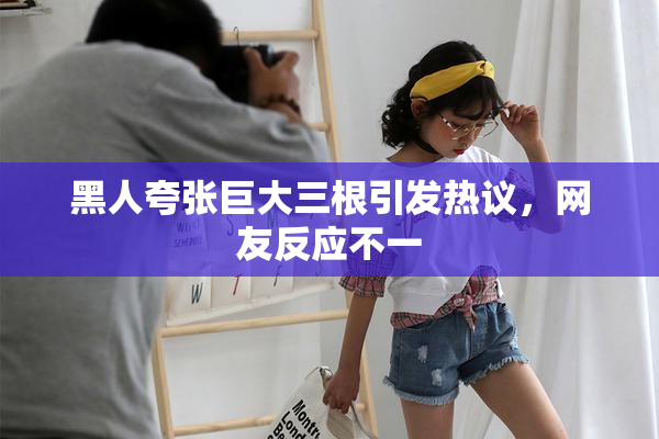 黑人夸张巨大三根引发热议，网友反应不一