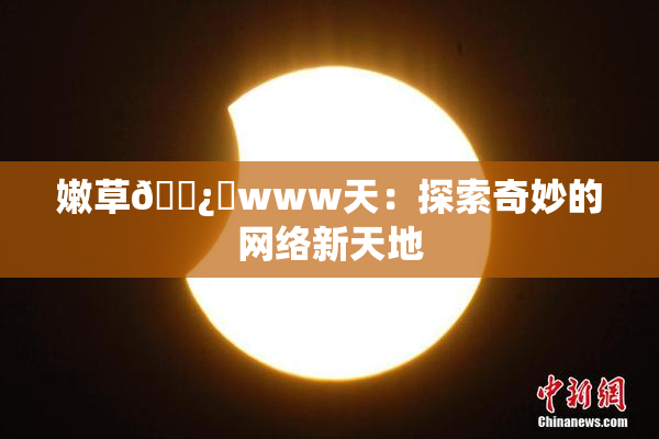 嫩草🌿‌www天：探索奇妙的网络新天地