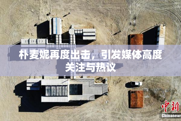 朴麦妮再度出击，引发媒体高度关注与热议