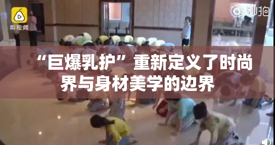 “巨爆乳护”重新定义了时尚界与身材美学的边界