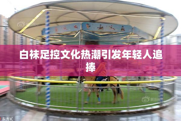 白袜足控文化热潮引发年轻人追捧