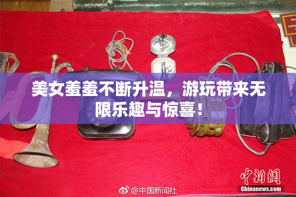 美女羞羞不断升温，游玩带来无限乐趣与惊喜！
