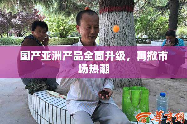 国产亚洲产品全面升级，再掀市场热潮
