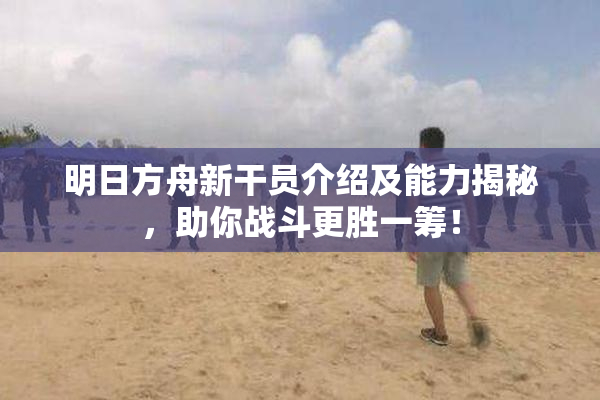 明日方舟新干员介绍及能力揭秘，助你战斗更胜一筹！