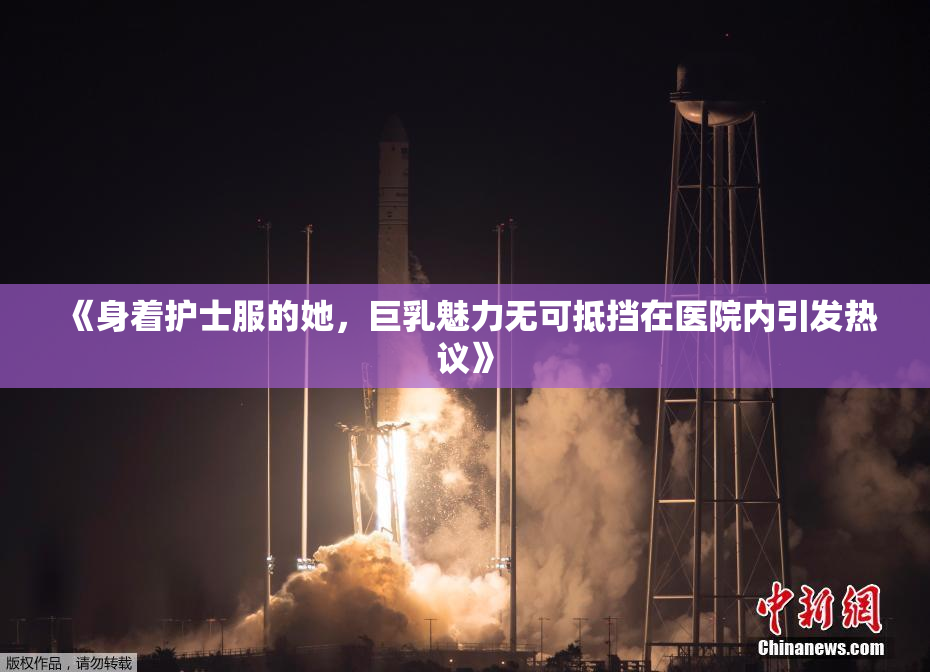 《身着护士服的她，巨乳魅力无可抵挡在医院内引发热议》