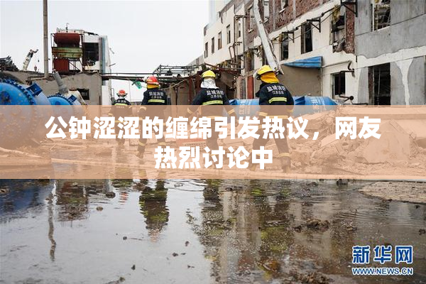 公钟涩涩的缠绵引发热议，网友热烈讨论中